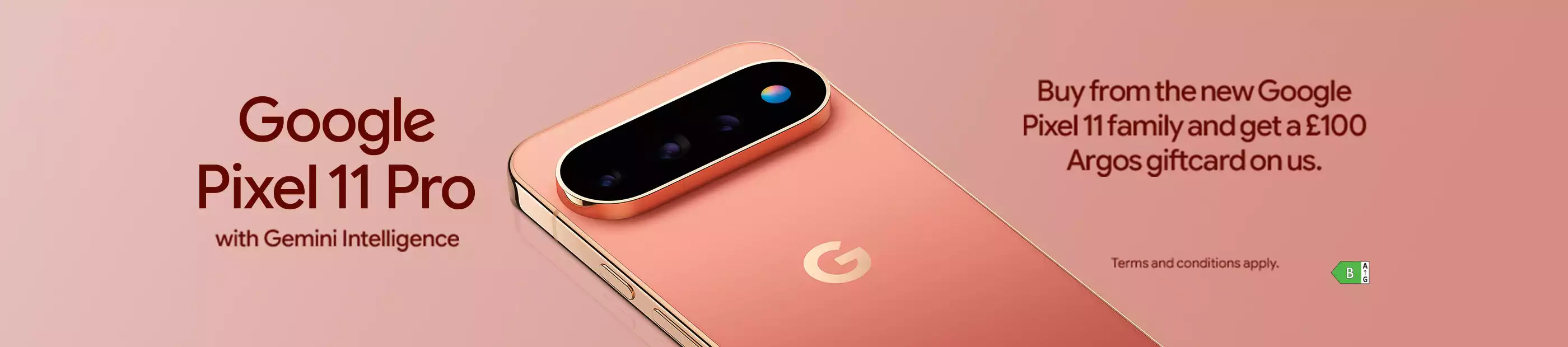 Google Pixel 11 Pro with Gemini Intelligence. Buy from the new Google Pixel 11 family and get a £100 Argos giftcard on us.